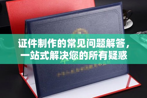 凉城证件制作的常见问题解答，一站式解决您的所有疑惑